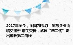 2017年至今，全国75%以上家族企业面临交接班 塔尖交棒，武汉“创二代”走出成长第二曲线