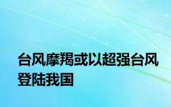 台风摩羯或以超强台风登陆我国