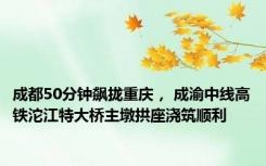 成都50分钟飙拢重庆， 成渝中线高铁沱江特大桥主墩拱座浇筑顺利