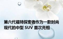 第六代福特探索者作为一款时尚现代的中型 SUV 首次亮相