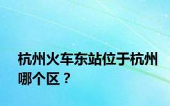 杭州火车东站位于杭州哪个区？