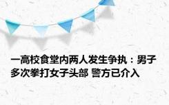 一高校食堂内两人发生争执：男子多次拳打女子头部 警方已介入