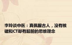 李玲谈中医：真佩服古人，没有核磁和CT却有超前的思维理念