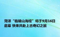 菏泽“临境山海经”将于9月16日启幕 快来共赴上古奇幻之旅