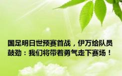 国足明日世预赛首战，伊万给队员鼓劲：我们将带着勇气走下赛场！