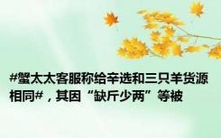 #蟹太太客服称给辛选和三只羊货源相同#，其因“缺斤少两”等被