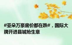 #亚朵万豪房价都在跌#，国际大牌开进县城抢生意