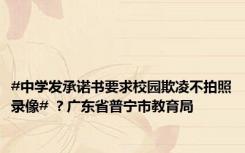 #中学发承诺书要求校园欺凌不拍照录像# ？广东省普宁市教育局