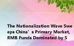 The Nationalization Wave Sweeps China’s Primary Market, RMB Funds Dominated by S
