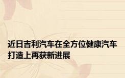 近日吉利汽车在全方位健康汽车打造上再获新进展