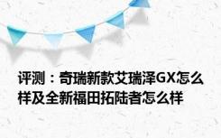 评测：奇瑞新款艾瑞泽GX怎么样及全新福田拓陆者怎么样