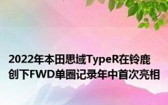 2022年本田思域TypeR在铃鹿创下FWD单圈记录年中首次亮相