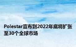 Polestar宣布到2022年底将扩张至30个全球市场