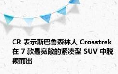 CR 表示斯巴鲁森林人 Crosstrek 在 7 款最宽敞的紧凑型 SUV 中脱颖而出