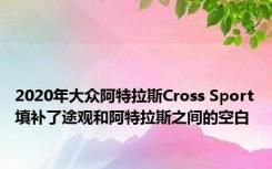 2020年大众阿特拉斯Cross Sport填补了途观和阿特拉斯之间的空白