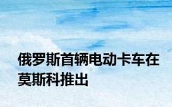 俄罗斯首辆电动卡车在莫斯科推出