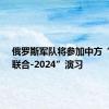 俄罗斯军队将参加中方“北部·联合-2024”演习