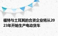 福特与土耳其的合资企业将从2023年开始生产电动货车