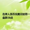 在岸人民币兑美元较周一夜盘收盘跌58点