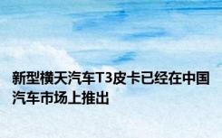新型横天汽车T3皮卡已经在中国汽车市场上推出