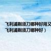 飞利浦剃须刀哪种好用又实惠（飞利浦剃须刀哪种好）