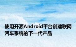 使用开源Android平台创建联网汽车系统的下一代产品