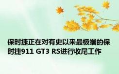 保时捷正在对有史以来最极端的保时捷911 GT3 RS进行收尾工作