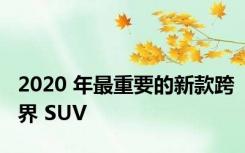 2020 年最重要的新款跨界 SUV