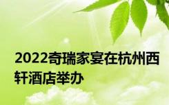 2022奇瑞家宴在杭州西轩酒店举办