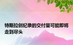 特斯拉创纪录的交付量可能即将走到尽头