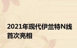 2021年现代伊兰特N线首次亮相