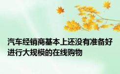 汽车经销商基本上还没有准备好进行大规模的在线购物