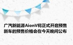 广汽新能源AionV将正式开启预售 新车的预售价格会在今天晚间公布