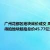 广州花都区地块底价成交 周内2宗待拍地块起拍总价45.77亿元