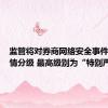 监管将对券商网络安全事件进行舆情分级 最高级别为“特别严重”