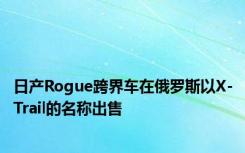 日产Rogue跨界车在俄罗斯以X-Trail的名称出售