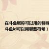 在斗鱼昵称可以用的特殊符号（斗鱼id可以用哪些符号）