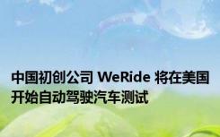 中国初创公司 WeRide 将在美国开始自动驾驶汽车测试