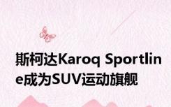 斯柯达Karoq Sportline成为SUV运动旗舰