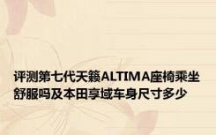 评测第七代天籁ALTIMA座椅乘坐舒服吗及本田享域车身尺寸多少