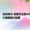 伯克希尔·哈撒韦出售4607亿美元美国银行股票