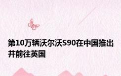 第10万辆沃尔沃S90在中国推出并前往英国