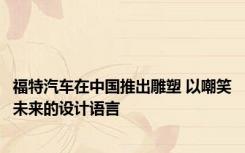 福特汽车在中国推出雕塑 以嘲笑未来的设计语言