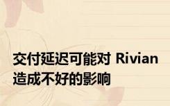 交付延迟可能对 Rivian 造成不好的影响