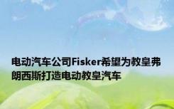 电动汽车公司Fisker希望为教皇弗朗西斯打造电动教皇汽车