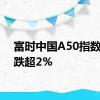 富时中国A50指数期货跌超2%