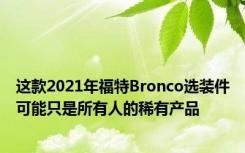 这款2021年福特Bronco选装件可能只是所有人的稀有产品