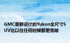 GMC重新设计的Yukon全尺寸SUV比以往任何时候都更宽敞