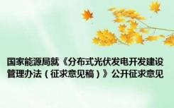国家能源局就《分布式光伏发电开发建设管理办法（征求意见稿）》公开征求意见