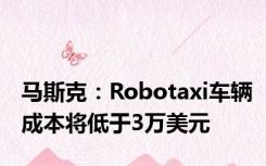 马斯克：Robotaxi车辆成本将低于3万美元